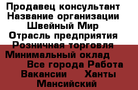 Продавец-консультант › Название организации ­ Швейный Мир › Отрасль предприятия ­ Розничная торговля › Минимальный оклад ­ 30 000 - Все города Работа » Вакансии   . Ханты-Мансийский